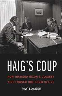 Haig’s Coup: How Richard Nixon’s Closest Aide Forced Him from Office