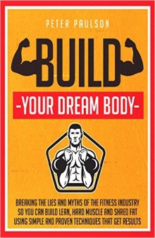 Build Your Dream Body: Breaking the Lies and Myths of the Fitness Industry So You Can Build Lean, Hard Muscle and Shred Fat Using Simple and Proven Techniques That Get Results