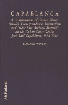 Capablanca A Compendium of Games, Notes, Articles, Correspondence, Illustrations and other Rare Archival Materials on the Cuban Chess Genius Jose Raul Capablanca 1888-1942
