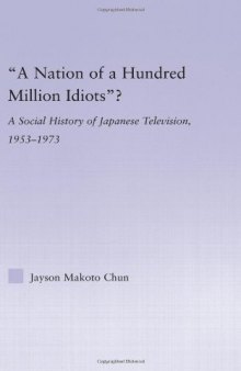 'A Nation of a Hundred Million Idiots'?: A Social History of Japanese Television, 1953-1973 (East Asia: History, Politics, Sociology, Culture)