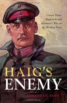 Haig’s Enemy: Crown Prince Rupprecht and Germany’s War on the Western Front