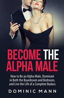 Become the Alpha Male: How to Be an Alpha Male, Dominate in Both the Boardroom and Bedroom, and Live the Life of a Complete Badass