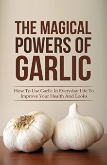 The Magical Powers Of Garlic: How To Use Garlic In Everyday Life To Improve Your Health And Looks