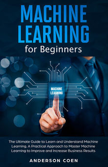 Machine Learning for Beginners: The Ultimate Guide to Learn and Understand Machine Learning – A Practical Approach to Master Machine Learning to Improve and Increase Business Results