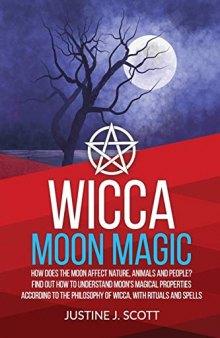 Wicca Moon Magic: How does the Moon Affect Nature, Animals and People? Find out How to Understand Moon’s Magical Properties According to the Philosophy of Wicca, With Rituals and Spells