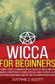 Wicca For Beginners A Simple Guide to Understanding the Basics of Wicca and the Magical Properties of Herbs, Crystals and Essential Oils. Start Practicing Wicca and Follow the Modern Witchcraft