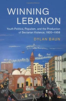 Winning Lebanon: Youth Politics, Populism, and the Production of Sectarian Violence, 1920–1958 (Cambridge Middle East Studies, Series Number 59)