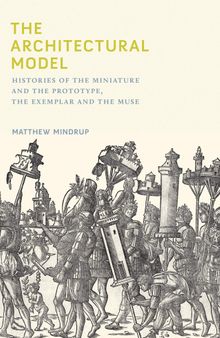 The Architectural Model: Histories of the Miniature and the Prototype, the Exemplar and the Muse (The MIT Press)