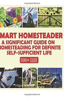 Smart Homesteader: A Significant Guide On Homesteading For Definite Self-Sufficient Life (Grow Own Food, Provide Own Energy, Build Own Furniture, Forge Own Tools, Be Own Doctor)