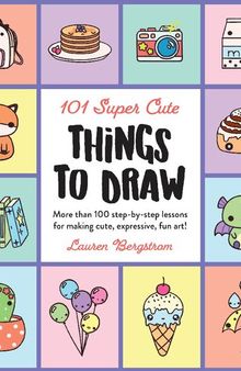 101 Super Cute Things to Draw: More Than 100 Step-by-Step Lessons for Making Cute, Expressive, Fun Art!