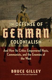In Defense of German Colonialism: And How Its Critics Empowered Nazis, Communists, and the Enemies of the West