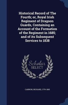 Historical Record of the Fourth; Or, Royal Irish Regiment of Dragoon Guards, Containing an Account of the Formation of the Regiment in 1685; And of Its Subsequent Services to 1838