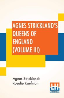 Agnes Strickland's Queens Of England (Volume III): Stories Of The Lives Of The Queens Of England Compiled From Agnes Strickland, For Young People In Three Volumes, Vol. III. Of III, Abridged
