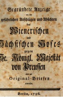 Gegründete Anzeige von den gefährlichen Anschlägen und Absichten des Wienerischen und Sächsischen Hofes gegen Se. Königl. Majestät von Preußen alles mit Original-Briefen erwiesen