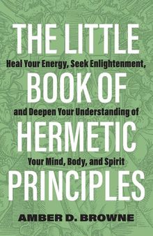 The Little Book of Hermetic Principles : Heal Your Energy, Seek Enlightenment, and Deepen Your Understanding of Your Mind, Body, and Spirit