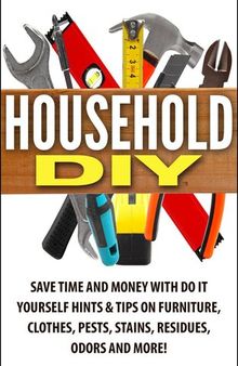 Household DIY: Save Time and Money with Do-It-Yourself Hints & Tips on Furniture, Clothes, Pests, Stains, Residues, Odors, and More!