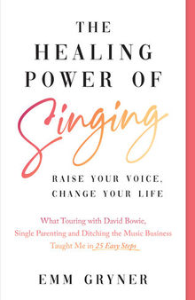 The Healing Power of Singing: Raise Your Voice, Change Your Life (What Touring with David Bowie, Single Parenting and Ditching the Music Business Taught Me in 25 Easy Steps)