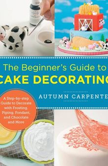 The Beginner's Guide to Cake Decorating: A Step-by-Step Guide to Decorate with Frosting, Piping, Fondant, and Chocolate and More
