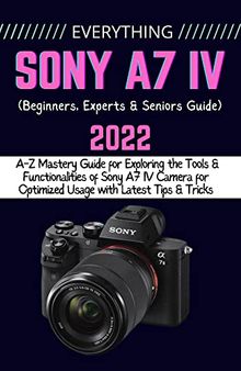 EVERYTHING SONY A7 IV: A-Z Mastery Guide for Exploring the Tools and Functionalities of Sony A7 IV Camera for Optimized Usage with Latest Tips & Tricks (Beginners, Experts & Seniors Guide)