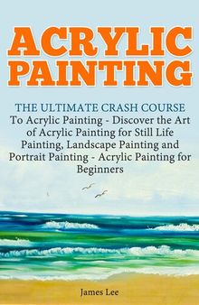 Acrylic Painting: The Ultimate Crash Course To Acrylic Painting--Discover the Art of Acrylic Painting for Still Life
