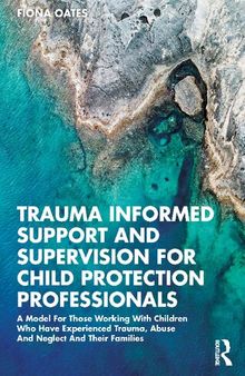 Trauma Informed Support and Supervision for Child Protection Professionals: A model for those working with children who have experienced trauma, abuse and neglect and their families