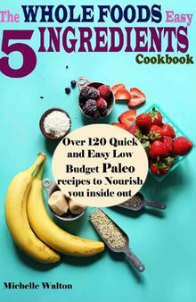 The Whole Foods Easy 5 Ingredients Cookbook: Over 120 Quick and Easy Low Budget Paleo Recipes to Nourish you inside out