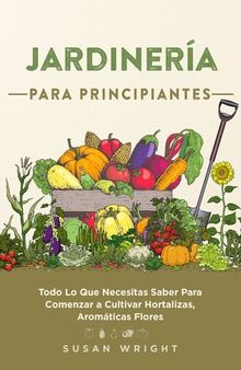 Jardinería Para Principiantes: Todo Lo Que Necesitas Saber Para Comenzar a Cultivar Hortalizas, Aromáticas Flores.