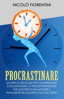 Procrastinare: Scopri le Strategie per Comprendere e Sconfiggere la Procrastinazione per Smettere di Rimandare e Finalmente Realizzare il tuo Successo