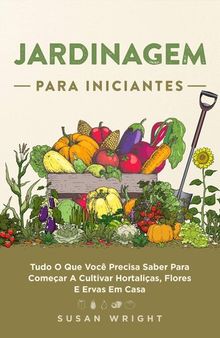 Jardinagem para Iniciantes: Tudo O Que Você Precisa Saber Para Começar A Cultivar Hortaliças, Flores E Ervas Em Casa