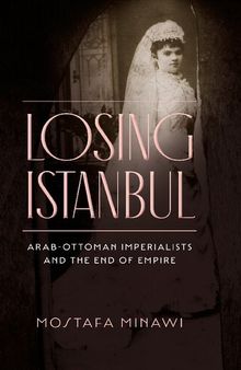 Losing Istanbul: Arab-Ottoman Imperialists and the End of Empire