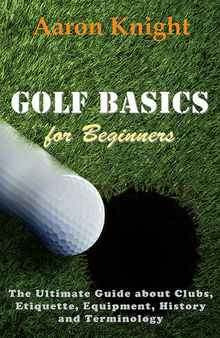 Golf Basics for Beginners: The Ultimate Guide about Clubs, Etiquette, Equipment, History and Terminology