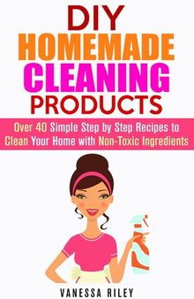 DIY Homemade Cleaning Products: Over 40 Simple Step by Step Recipes to Clean Your Home with Non-Toxic Ingredients