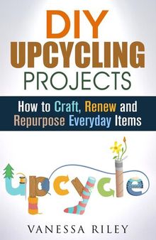 DIY Upcycling Projects: How to Craft, Renew and Repurpose Everyday Items