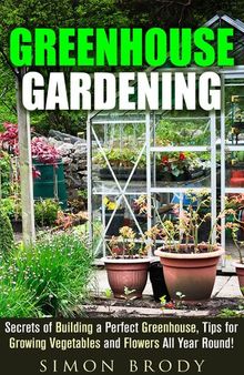 Greenhouse Gardening: Secrets of Building a Perfect Greenhouse, Tips for Growing Vegetables and Flowers All Year Round!