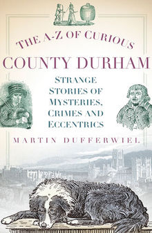The A-Z of Curious County Durham: Strange Stories of Mysteries, Crimes and Eccentrics