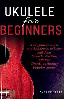 Ukulele for Beginners: A Beginners Guide and Songbook, to Learn and Play Ukulele Reading different Chords, including Popular Songs