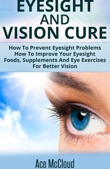 Eyesight And Vision Cure: How To Prevent Eyesight Problems: How To Improve Your Eyesight: Foods, Supplements And Eye Exercises For Better Vision
