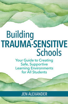 Building Trauma-Sensitive Schools: Your Guide to Creating Safe, Supportive Learning Environments for All Students