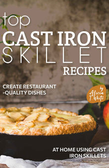 Top Cast Iron Skillet Recipes: Create Restaurant-Quality Dishes at Home Using Cast Iron Skillets
