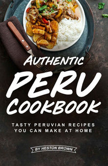 Authentic Peru Cookbook: Tasty Peruvian Recipes You Can Make at Home