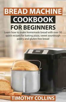 Bread Machine Cookbook for Beginners: Learn How to Make Homemade Bread With over 50 Quick Recipes for Baking Pizza, Sweet Sourdough Pastry and Gluten Free Bread