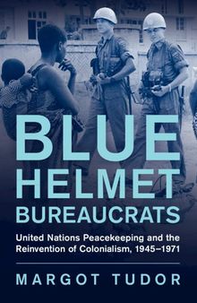 Blue Helmet Bureaucrats: United Nations Peacekeeping and the Reinvention of Colonialism, 1945–1971