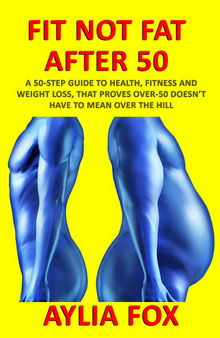 FIT NOT FAT AFTER 50: A 50-STEP GUIDE TO HEALTH, FITNESS AND WEIGHT LOSS, THAT PROVES OVER-50 DOESN’T HAVE TO MEAN OVER THE HILL