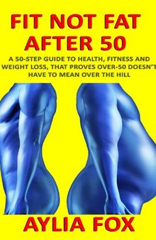 Fit Not Fat After 50: A 50-Step Guide To Health, Fitness And Weight Loss, That Proves Over-50 Doesn't Have To Mean Over The Hill