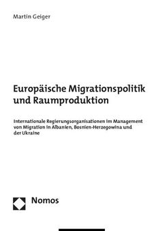 Europäische Migrationspolitik und Raumproduktion. Internationale Regierungsorganisationen im Management von Migration in Albanien, Bosnien-Herzegowina und der Ukraine