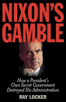 Nixon's Gamble: How a President’s Own Secret Government Destroyed His Administration