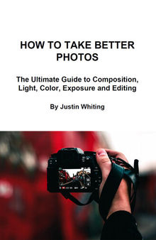 How To Take Better Photos: The Ultimate Guide To Composition, Light, Color, Exposure and Editing for DSLR, IPhone or Smartphone