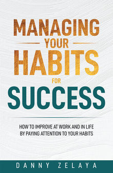 Managing Your Habits for Success: How to Improve at Work and in Life by Paying Attention to Your Habits