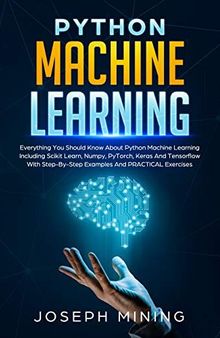 Python Machine Learning: Everything You Should Know About Python Machine Learning Including Scikit Learn, Numpy, PyTorch, Keras And Tensorflow With Step-By-Step Examples And PRACTICAL Exercises