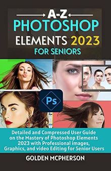 PHOTOSHOP ELEMENTS 2023 FOR SENIORS: Detailed and Compressed User Guide on the Mastery of Photoshop Elements 2023 with Professional Images, Graphics, and Video Editing for Senior Users